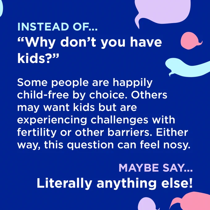 White text surrounded by coloured speech bubbles on a dark blue background.

Instead of...
"Why don't you have kids?"

Some people are happily child-free by choice. Others may want kids but are experiencing challenges with fertility or other barriers. Either way, this question can feel nosy.

Maybe say...
Literally anything else!