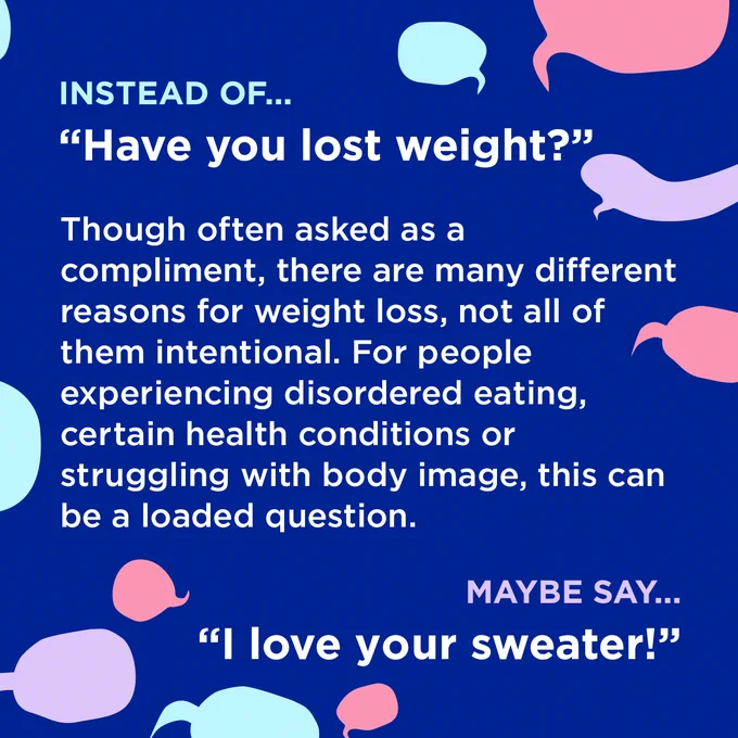White text surrounded by coloured speech bubbles on a dark blue background.

Instead of...
"Have you lost weight?"

Though often asked as a compliment, there are many different reasons for weight loss, not all of them intentional. For people experiencing disordered eating, certain health conditions or struggling with body image, this can be a loaded question.

Maybe say...
"I love your sweater!"