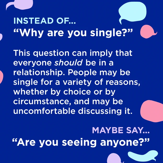 White text surrounded by coloured speech bubbles on a dark blue background.

Instead of...
"Why are you single?"

This question can imply that everyone should be in a relationship. People may be single for a variety of reasons, whether by choice or by circumstance, and may be uncomfortable discussing it.

Maybe say...
"Are you seeing anyone?"