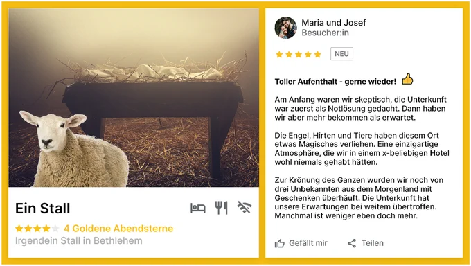 [Bild Zeigt eine positive Rezension des Stalls in Bethlehem]
Beschreibung:
Toller Aufenthalt - gerne wieder!

Am Anfang waren wir skeptisch, die Unterkunft war zuerst als Notlösung gedacht. Dann haben wir aber mehr bekommen als erwartet. 

Die Engel, Hirten und Tiere haben diesem Ort etwas Magisches verliehen. Eine einzigartige Atmosphäre, die wir in einem x-beliebigen Hotel wohl niemals gehabt hätten. 
Zur Krönung des Ganzen wurden wir noch von drei Unbekannten aus dem Morgenland mit Geschenken überhäuft. Die Unterkunft hat unsere Erwartungen bei weitem übertroffen. Manchmal ist weniger eben doch mehr. 