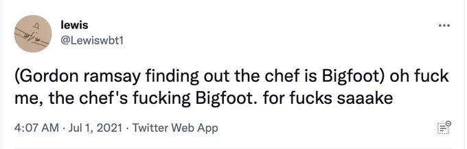 (Gordon ramsay finding out the chef is Bigfoot) oh fuck me, the chef's fucking Bigfoot. for fucks saaake