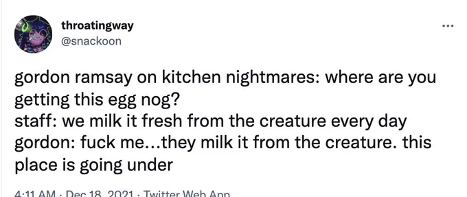 gordon ramsay on kitchen nightmares: where are you getting this egg nog?
staff: we milk it fresh from the creature every day
gordon: fuck me...they milk it from the creature. this place is going under