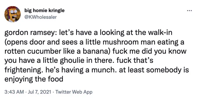 gordon ramsey: let’s have a looking at the walk-in (opens door and sees a little mushroom man eating a rotten cucumber like a banana) fuck me did you know you have a little ghoulie in there. fuck that’s frightening. he’s having a munch. at least somebody is enjoying the food