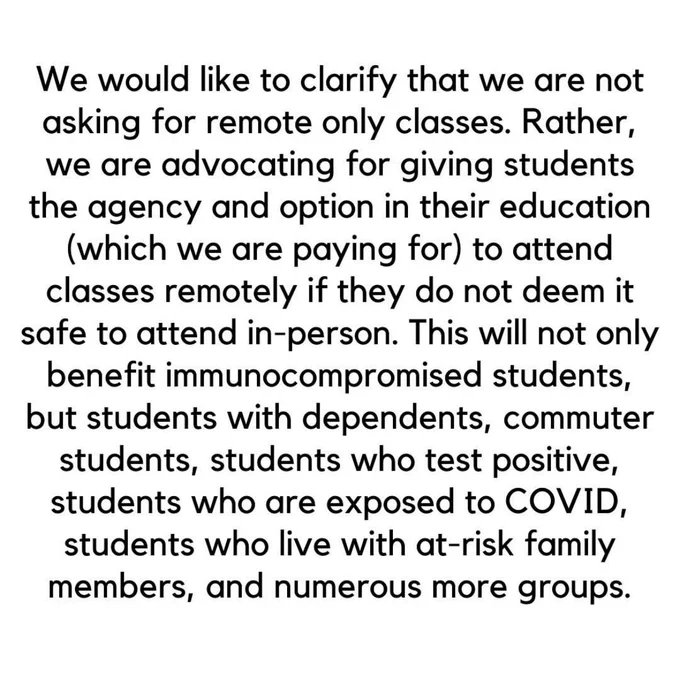 We would like to clarify that we are not asking for remote only classes. Rather, we are advocating for giving students the agency and option in their education (which we are paying for) to attend classes remotely if they do not deem it safe to attend in-person. This will not only benefit immunocompromised students, but students with dependents, commuter students, students who test positive, students who are exposed to COVID, students who live with at-risk family members, and numerous more groups.