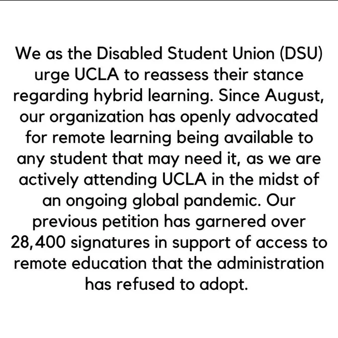 We as the Disabled Student Union (DSU) urge UCLA to reassess their stance regarding hybrid learning. Since August, our organization has openly advocated for remote learning being available to any student that may need it, as we are actively attending UCLA in the midst of an ongoing global pandemic. Our previous petition has garnered over 28,400 signatures in support of access to remote education that the administration has refused to adopt. 
