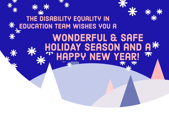 [Image Description: a graphic with a blue background with an abstract snow landscape scenery. It has different triangle colors and sizes resembling trees. The pink text reads: The Disability Equality in Education team wishes you a wonderful & safe holiday season and a Happy New Year!]
