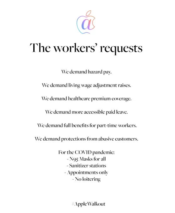 The workers' requests

We demand hazard pay.

We demand living wage adjustment raises.

We demand healthcare premium coverage.

We demand more accessible paid leave.

 We demand full benefits for part-time workers.

We demand protections from abusive customers.

For the COVID pandemic:
- N95 Masks for all
- Sanitizer stations- Appointments only
- No loitering


#AppleWalkout