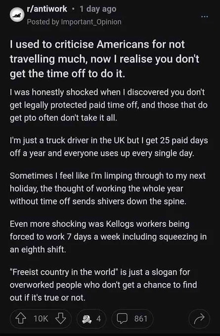 Text from the Reddit post: I used to criticise Americans for not travelling much, now I realise you don't get the time off to do it.
I was honestly shocked when I discovered you don't get legally protected paid time off, and those that do get pto often don't take it all.

I'm just a truck driver in the UK but I get 25 paid days off a year and everyone uses up every single day.

Sometimes I feel like I'm limping through to my next holiday, the thought of working the whole year without time off sends shivers down the spine.

Even more shocking was Kellogs workers being forced to work 7 days a week including squeezing in an eighth shift.

"Freeist country in the world" is just a slogan for overworked people who don't get a chance to find out if it's true or not.