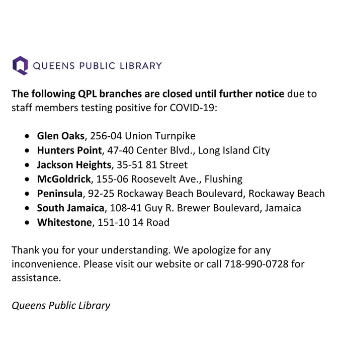 The following QPL branches are closed until further notice due to staff members testing positive for COVID-19:

Glen Oaks, 256-04 Union Turnpike
Hunters Point, 47-40 Center Blvd., Long Island City
Jackson Heights, 35-51 81 Street
McGoldrick, 155-06 Roosevelt Ave., Flushing
Peninsula, 92-25 Rockaway Beach Boulevard, Rockaway Beach
South Jamaica, 108-41 Guy R. Brewer Boulevard, Jamaica
Whitestone, 151-10 14 Road

Thank you for your understanding. We apologize for any inconvenience. Please visit our website or call 718-990-0728 for assistance.