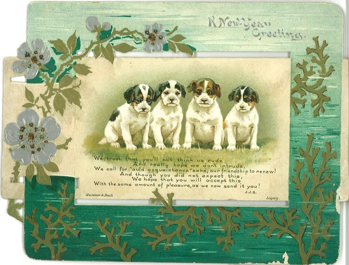Greetings card with  a green and flowered boarder with 4 dogs in the middle with the words A new Years greeting. Also the poem We trust that you'll not think us rude, and really hope we don't intrude, we call for auld acquaintance sake, our friendship to renew! and though you did not expect this, we hope that you will accept this, with the same amount of pleasure, as we now send it you. By J J S