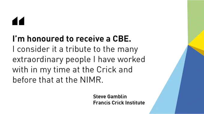 "I’m honoured to receive a CBE.
I consider it a tribute to the many extraordinary people I have worked 
with in my time at the Crick and 
before that at the NIMR." - Steve Gamblin, Francis Crick Institute