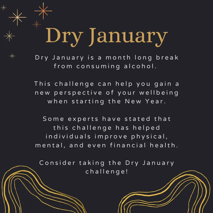 Dry January. Dry January is a month long break from consuming alcohol.   This challenge can help you gain a new perspective of your wellbeing when starting the New Year.  Some experts have stated that this challenge has helped individuals improve physical, mental, and even financial health.  Consider taking the Dry January challenge!