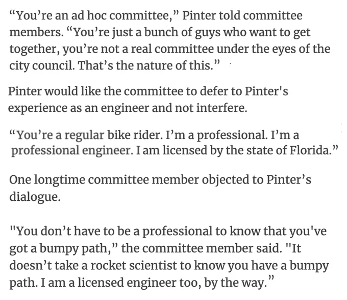 "You’re an ad hoc committee,” Pinter told committee members. "You’re just a bunch of guys who want to get together, you’re not a real committee under the eyes of the city council. That’s the nature of this."

Pinter would like the committee to defer to Pinter's experience as an engineer and not interfere.

"You’re a regular bike rider. I’m a professional. I’m a professional engineer. I am licensed by the state of Florida.”

One longtime committee member objected to Pinter’s dialogue.

"You don’t have to be a professional to know that you've got a bumpy path,” the committee member said. "It doesn’t take a rocket scientist to know you have a bumpy path. I am a licensed engineer too, by the way."