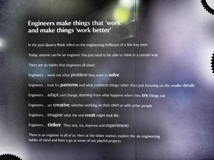 Engineers make things that twor and make things 'work better' 

In the past Quarry Bank relied on the engineering brilliance of a few key men. 

Today, anyone can be an engineer. You just need to be able to think in a certain way. There are six habits that engineers all share: 

Engineers... work out what problem they want to solve 

Engineers... look for patterns and what connects things rather than just focusing on the smaller details 

Engineers... adapt and change, learning from what happens when they try things out 

Engineers... are creative, whether working on their own or with other people 

Engineers... imagine what the end result might look like 

Engineers... tinker They test, try, improve and experiment! 

There is an engineer in all of us. Here at the tinker station, explore the habits of mind and have a go at some of our playful projects.