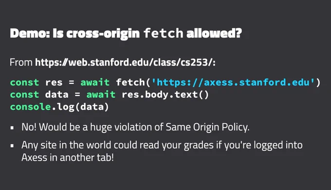 Demo: Is cross-origin fetch allowed?
From https:/web.stanford.edu/class/cs253/:
const res = await fetch('https://axess.stanford.edu')
const data = await res.body.text()
console.log(data)
No! Would be a huge violation of Same Origin Policy.
Any site in the world could read your grades if you're logged into
Axess in another tab!

