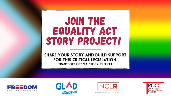
ID: Graphic text reads: “Join the Equality Act Story Project! Share your story and build support for this critical legislation.” Background is blurred progress flag with trans colors, black, and brown chevron over rainbow. Logos below of Freedom for All Americans (FFAA), GLBTQ Legal Advocates & Defenders (GLAD), National Center for Lesbian Rights (NCLR), and Trans POC Coalition (TPOCC).