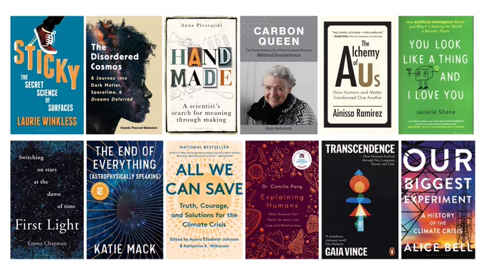 12 book covers: Sticky by Laurie Winkless, the Disordered Cosmos by Chanda Prescod Weinstein, Hand made by Anna Ploszajaki, Carbon Queen by Maia Weinstock, the alchemy of us by Ainissa Ramirez, you look like a thing and i love you by Janelle Shane, First Light by Emma Chapman, The end of everything by Katie Mack, All we can save by Ayana Johnson, Explaining Humans by Camilla Pang, Transcendence by Gaia Vince and Our Biggest Experiment by Alice Bell