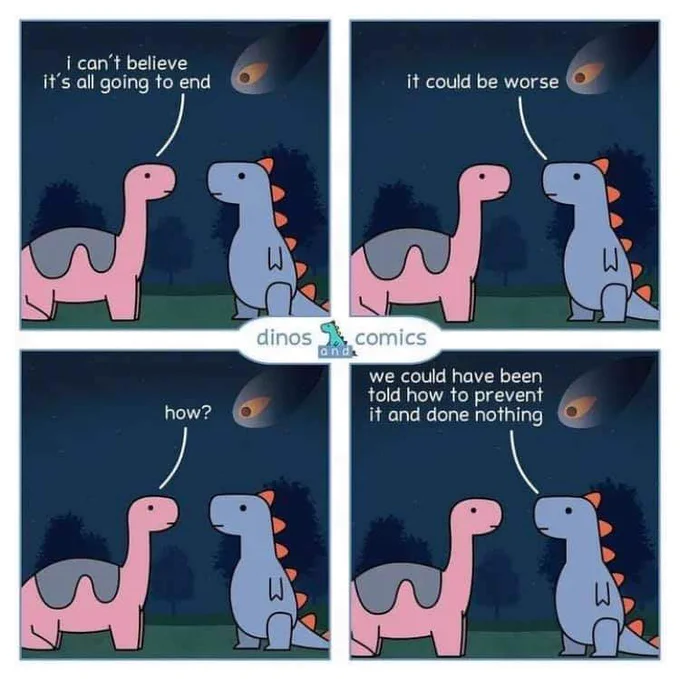 "I can't believe it's all going to end" says one dinosaur to another as a comet approaches.

"It could be worse" says the other. 

"How?" 

"We could have been told how to prevent it and done nothing".