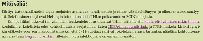 Mitä väliä?

Käsitys tartunnanlähteistä ohjaa suojatoimenpiteiden kohdistamista ja niiden välttämättömyys- ja oikeasuhtaisuusanalyysiä. Selviä esimerkkejä ovat Helsingin toimintamalli ja THL:n poikkeaminen ECDC:n linjasta.

Kun poliitikot uskovat (tai vähintään teeskentelevät uskovansa) THL:n väitettä, että koulu olisi vähäisen riskin tilanne, kouluihin ei kohdisteta edes kohtuuhintaisia suojatoimia, kuten HEPA-ilmanpuhdistimia ja FFP2-maskeja. Lisäksi lyhytkin etäkoulu edes sen mahdollistamiseksi, että 5–11-vuotiaat saisivat rokotuksen ennen tartuntaa, nähdään kohtuuttomana verrattuna long covid -riskiin silloinkin, kun infektiopaine on ennennäkemätön.
