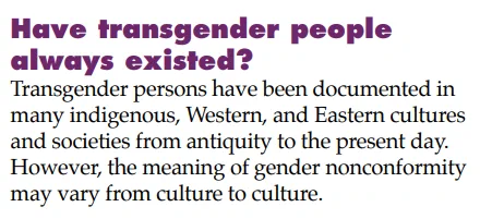 Have transgender people
always existed?
Transgender persons have been documented in
many indigenous, Western, and Eastern cultures
and societies from antiquity to the present day.
However, the meaning of gender nonconformity
may vary from culture to culture. 