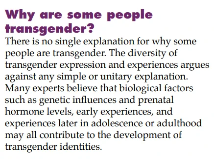 Why are some people
transgender?
There is no single explanation for why some
people are transgender. The diversity of
transgender expression and experiences argues
against any simple or unitary explanation.
Many experts believe that biological factors
such as genetic influences and prenatal
hormone levels, early experiences, and
experiences later in adolescence or adulthood
may all contribute to the development of
transgender identities