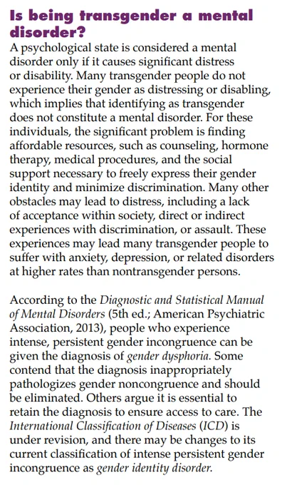 Is being transgender a mental
disorder?
A psychological state is considered a mental
disorder only if it causes significant distress
or disability. Many transgender people do not
experience their gender as distressing or disabling,
which implies that identifying as transgender
does not constitute a mental disorder. For these
individuals, the significant problem is finding
affordable resources, such as counseling, hormone
therapy, medical procedures, and the social
support necessary to freely express their gender
identity and minimize discrimination. Many other
obstacles may lead to distress, including a lack
of acceptance within society, direct or indirect
experiences with discrimination, or assault. These
experiences may lead many transgender people to
suffer with anxiety, depression, or related disorders
at higher rates than nontransgender persons.
According to the Diagnostic and Statistical Manual
of Mental Disorders (5th ed.; American Psychiatric
Association, 2013), people who expe