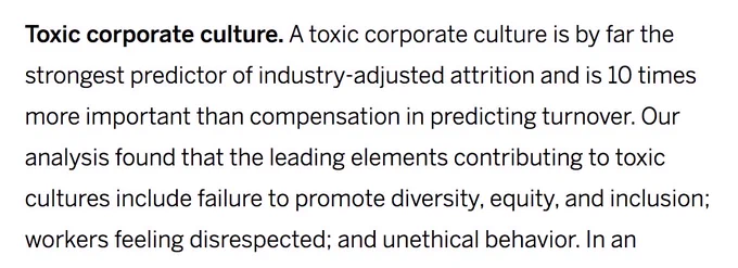 Screenshot description:
Toxic corporate culture. A toxic corporate culture is by far the strongest predictor of industry-adjusted attrition and is 10 times more important than compensation in predicting turnover. Our analysis found that the leading elements contributing to toxic cultures include failure to promote diversity, equity, and inclusion; workers feeling disrespected; and unethical behavior. 