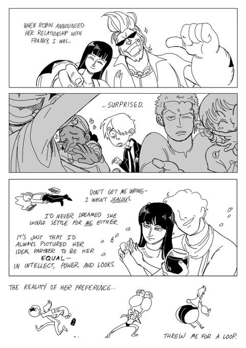 Nico Robin smiles and places her hand on Franky's chest, who puts his large hand on her shoulder, grinning and pointing at himself. Text: "When Robin (love heart) announced her relationship with Franky, I was..." The opposite angle shows Luffy, Usopp, Zoro, and Nami, all responding to Robin & Franky's announcement. Luffy is cheering, Usopp is crying happy tears, Zoro is shrugging and cleaning his ear, and Nami is whistling happily through her fingers. Between them all stands Sanji, aghast. Text: "... Surprised. Don't get me wrong, I wasn't jealous;" (A tiny doodle of Sanji lies facedown in a puddle of tears surrounded by wine bottles) "I'd never dreamed she would settle for me, either. It's just that I'd always pictured her ideal partner to be her equal - in intellect, power, and looks." Robin stands with a sophisticated but faceless partner. "The reality of her preference..." (Several doodles of Franky, half-naked, firing nipple beams, ass inflating) "... Threw me for a loop."