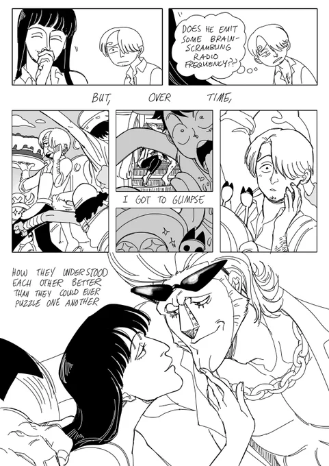 Robin laughs demurely behind her hand as Sanji stares at her in quiet horror and confusion. As she leaves she thinks to himself, "Does he emit some brain-scrambling radio frequency??" Text: "But, over time," Sanji walks onto the deck of the Sunny holding an enormous cake, catching the attention and competition of Luffy, Usopp, and Chopper- "I got to glimpse-" Over Luffy and Chopper's shoulders Sanji catches sight of Robin and Franky on the steps to the upper deck, and he pauses, hand dropping from where he was calling to gather the crew, eyes wide in quiet surprise; "How they understood each other better than they could ever puzzle one another." Franky and Robin lean close into each other's space, looking absolutely smitten, Franky's sunglasses perched on his forehead so he can gaze into Robin's eyes with a goofy smile, Robin delicately touching his chin as she gives him a tiny fond smile in return.