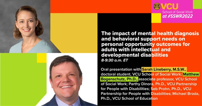 V-C-U School of Social Work at #S-S-W-R-2022. The impact of mental health diagnosis and behavioral support needs on personal opportunity outcomes for adults with intellectual and developmental disabilities. 8-9:30 a-m E-T. Oral presentation with Sarah Lineberry, M-S-W, doctoral student, V-C-U School of Social Work; Matthew Bogenschutz, P-h-D, associate professor, V-C-U School of Social Work; Parthy Dinora, P-h-D, V-C-U Partnership for People with Disabilities; Seb Prohn, P-h-D, V-C-U Partnership for People with Disabilities; Michael Broda, P-h-D, V-C-U School of Education