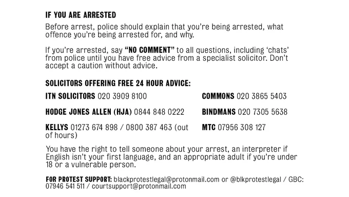 If you are arrested
Before arrest, police should explain that you’re being arrested, what offence you’re being arrested for, and why.
If you’re arrested, say “NO COMMENT” to all questions, including ‘chats’ from the police until you have free advice from a specialist solicitor. Don’t accept a caution without advice.

Solicitors offering free 24 hour advice:
ITN solicitors 020 3909 8100
Hodge Jones Allen (HJA) 0844 848 0222
Kellys 01273 674 898 / 0800 387 463 (out of hours)
Commons 020 3865 5403
Bindmans 020 7305 5638
MTC 07956 308 127
You have the right to tell someone about your arrest, an interpreter if English isn’t your first language, and an appropriate adult if you’re under 18 or a vulnerable person.

For protest support: blackprotestlegal@protonmail.com of @blkprotestlegal / GBC: 07946 541 511 / courtsupport@protonmail.com
