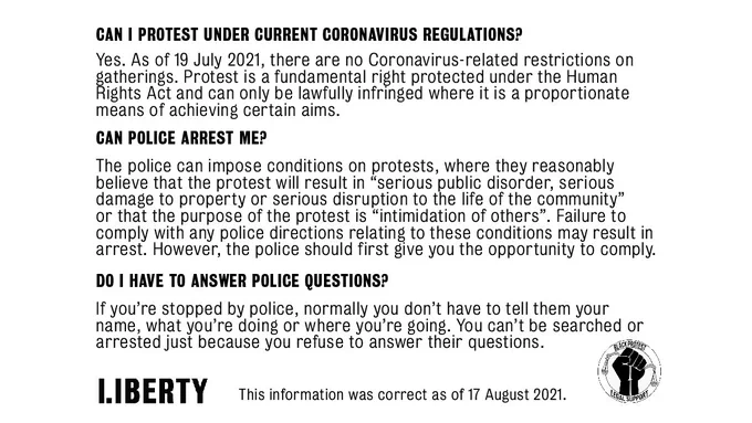Can I protest under current coronavirus regulations?
Yes. As of 19 July 2021, there are no Coronavirus-related restrictions on gatherings. Protest is a fundamental right protected by the Human Rights Act and can only be lawfully infringed where it is a proportionate means of achieving certain aims.

Can police arrest me?
The police can impose conditions on protests where they reasonably believe that the protest will result in “serious public disorder, serious damage to property or serious disruption to the life of the community”, or that the purpose of the protest is “intimidation of others”. Failure to comply with any directions relating to these conditions may result in arrest. However, the police should first give you the opportunity to comply.

Do I have to answer police questions?
If you’re stopped by police, normally you don’t have to tell them your name, what you’re doing or where you’re going. You can’t be searched or arrested just because you refuse to answer their questions.
