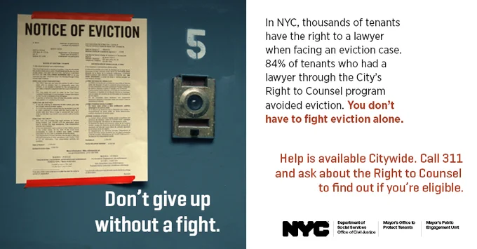 Image of an eviction notice on an apt door. Text says: Don't give up. In NYC, thousands of tenants have the right to a lawyer when facing an eviction case. You don't have to fight eviction alone. Help is available citywide. Call 311 and ask about the Right to Counsel to find out if you're eligible.  