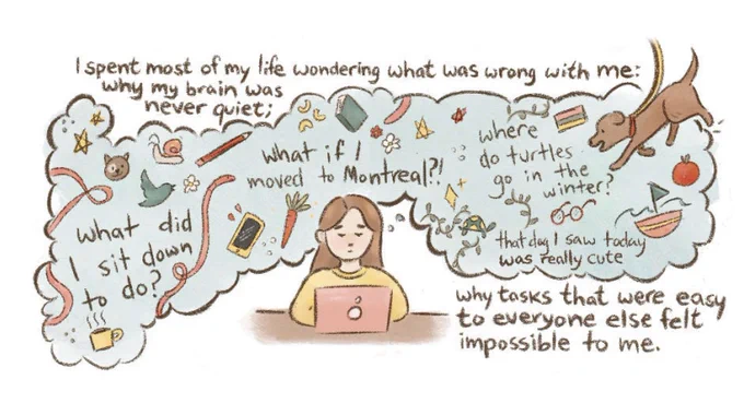 Person in front of a laptop with a busy thought bubble. Text: I spent most of my life wondering what was wrong with me. Why my brain was never quiet. Pictured is  Busy thought bubble with many objects including dog, carrot, coffee. Text within bubble asking, What did I sit down to do? What I moved to Montreal, where do turtles go in the winter? That dog I saw today was really cute. Text: Why tasks that were easy to everyone else felt impossible to me.