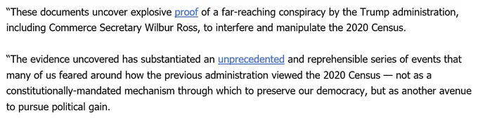 “These documents uncover explosive proof of a far-reaching conspiracy by the Trump administration, including Commerce Secretary Wilbur Ross, to interfere and manipulate the 2020 Census.  “The evidence uncovered has substantiated an unprecedented and reprehensible series of events that many of us feared around how the previous administration viewed the 2020 Census — not as a constitutionally-mandated mechanism through which to preserve our democracy, but as another avenue to pursue political gain.