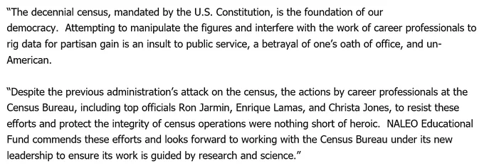 “The decennial census, mandated by the U.S. Constitution, is the foundation of our democracy.  Attempting to manipulate the figures and interfere with the work of career professionals to rig data for partisan gain is an insult to public service, a betrayal of one’s oath of office, and un-American.   “Despite the previous administration’s attack on the census, the actions by career professionals at the Census Bureau, including top officials Ron Jarmin, Enrique Lamas, and Christa Jones, to resist these efforts and protect the integrity of census operations were nothing short of heroic.  NALEO Educational Fund commends these efforts and looks forward to working with the Census Bureau under its new leadership to ensure its work is guided by research and science.”