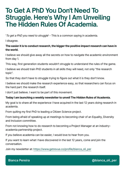 To Get A PhD You Don't Need To Struggle. Here's Why I Am Unveiling The Hidden Rules Of Academia.
'To get a PhD you need to struggle' - This is a common saying in academia.

I disagree.

The easier it is to conduct research, the bigger the positive impact research can have in the world.

I believe we should give away all the secrets on how to navigate the academic environment from day 1.
This way, first generation students wouldn't struggle to understand the rules of the game.

I believe we should train PhD students in all skills they will need, not only "the research topic".

So that they don't have to struggle trying to figure out what it is they don't know.

I believe we should make the research experience easy, so that researchers can focus on the hard part: the research itself.

I don't just believe. I want to be part of this movement.

Today I am launching a weekly newsletter to unveil The Hidden Rules of Academia.
Join at: https://www.getrevue.co/profile/bianca_oli_per