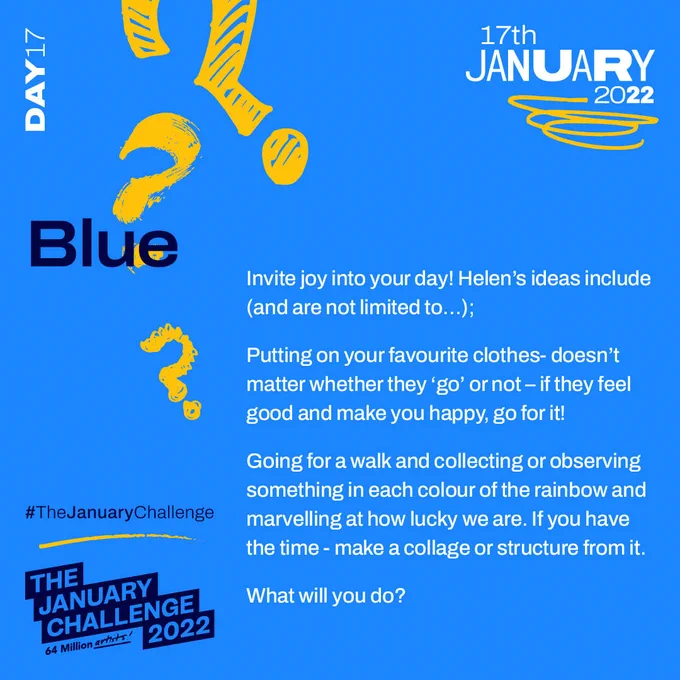 A light blue graphic with yellow scribbles. In dark blue and white text it reads ’Day 17, 17th January 2022, Blue, Invite joy into your day! Helen’s ideas include (and are not limited to…); Putting on your favourite clothes- doesn’t matter whether they ‘go’ or not – if they feel good and make you happy, go for it! Writing a poem or story using all the colours of the rainbow. Going for a walk and collecting or observing something in each colour of the rainbow (or as near as you can get) and marvelling at how lucky we are. If you have the time and interest - make a collage or structure from it. What will you do? #TheJanuaryChallenge 