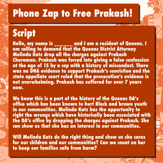 Phone Zap to Free Prakash!

Script: Hello, my name is ______ and I am a resident of Queens. I am calling to demand that the Queens District Attorney Melinda Katz drop all the charges against Prakash Churaman. Prakash was forced into giving a false confession at the age of 15 by a cop with a history of misconduct. There was no DNA evidence to support Prakash's conviction and the state appellate court ruled that the prosecution's evidence is not overwhelming. Prakash has suffered for over 7 years now. We know this is a part of the history of the Queens DA's office which has been known to hurt Black and brown youth in our communities. Melinda Katz has the opportunity to right the wrongs which have historically been associated with the DA's office by dropping the charges against Prakash. She can show us that she has an interest in our communities. Will Melinda Katz do the right thing and show us she cares for our children and communities? Can we count on her to keep our families safe?