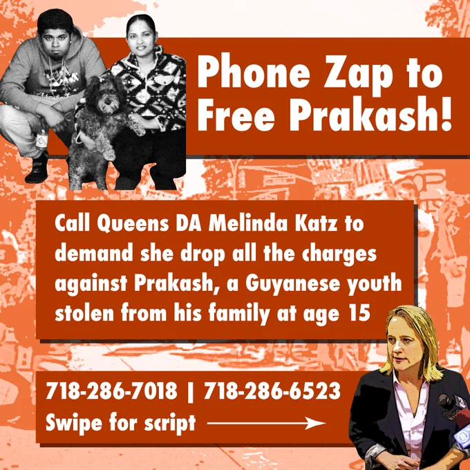 PHONE ZAP TO FREE PRAKASH!

Call Queens DA Melinda Katz to demand she drop all the charges against Prakash, a Guyanese youth stolen from his family at age 15.

718-286-7018 
718-286-6523

SWIPE FOR SCRIPT
