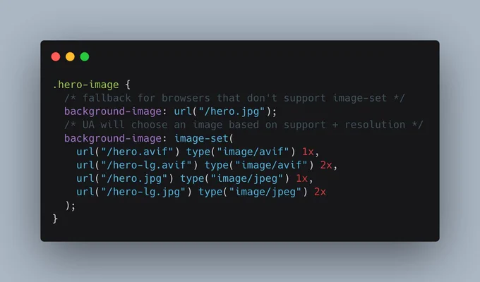 .hero-image {
  /* fallback for browsers that don't support image-set */
  background-image: url("/hero.jpg");
  /* UA will choose an image based on support   resolution */
  background-image: image-set(
    url("/hero.avif") type("image/avif") 1x,
    url("/hero-lg.avif") type("image/avif") 2x,
    url("/hero.jpg") type("image/jpeg") 1x,
    url("/hero-lg.jpg") type("image/jpeg") 2x
  );
}