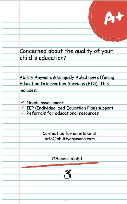 Picture description of image  above:
Illustration of lined paper with red margin and blue lines with red A  sticker in top right
hand corner.
Concerned about the quality of your child's education?
Ability Anyware & Uniquely Abled now offering Education Intervention Services (EIS). This
includes:
Needs assessment
IEP (Individualized Education Plan) support
Referrals for educational resources
Contact us for an intake info@abilityanyware.com
#AccessibleEd underlined in red marker with accessibility logo underneath, person moving
forward in a wheelchair