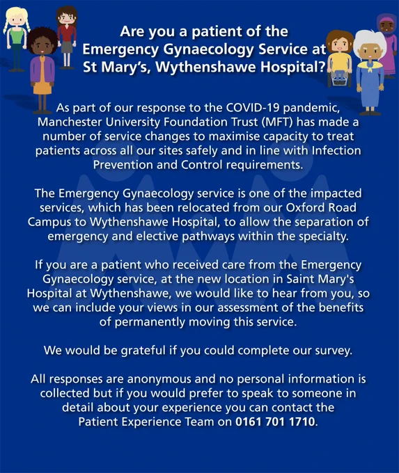 Are you a patient of the Emergency Gynaecology Service at St Mary’s, Wythenshawe Hospital? As part of our response to the COVID-19 pandemic, Manchester University Foundation Trust (MFT) has made a number of service changes to maximise capacity to treat patients across all our sites safely and in line with Infection Prevention and Control requirements. The Emergency Gynaecology service is one of the impacted services, which has been relocated from our Oxford Road Campus to Wythenshawe Hospital, to allow the separation of emergency and elective pathways within the specialty.  If you are a patient who received care from the Emergency Gynaecology service, at the new location in Saint Mary's Hospital at Wythenshawe, we would like to hear from you, so we can include your views in our assessment of the benefits of permanently moving this service.    We would be grateful if you could complete our survey.All responses are anonymous and no personal information is collected.