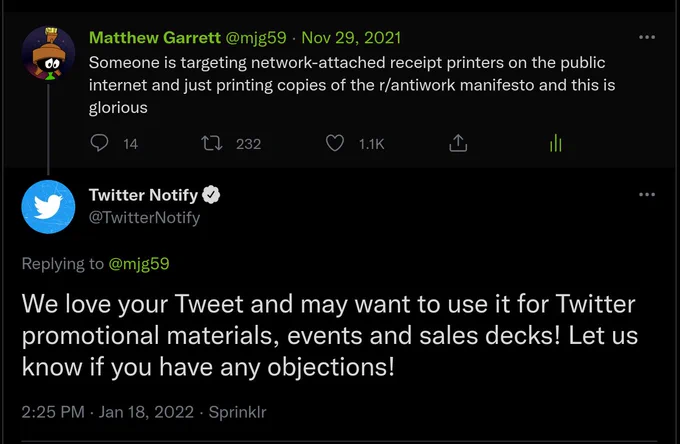 A screenshot of two tweets. The first is https://twitter.com/mjg59/status/1465409177342283777 by mjg59, reading:

"Someone is targeting network-attached receipt printers on the public internet and just printing copies of the r/antiwork manifesto and this is glorious"

The second is responding to the first, and is by @twitternotify. It reads:

"We love your Tweet and may want to use it for Twitter promotional materials, events and sales decks! Let us know if you have any objections!"