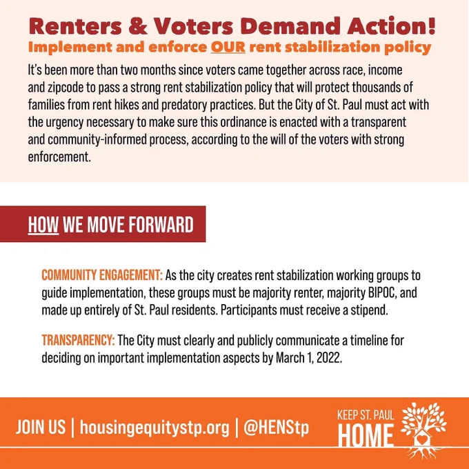 Renters & Voters Demand Action!
Implement and enforce OUR rent stabilization policy
It’s been more than two months since voters came together across race, income and zipcode to pass a strong rent stabilization policy that will protect thousands of families from rent hikes and predatory practices. But the City of St. Paul has failed to act with the urgency necessary to make sure this ordinance is enacted with a transparent and community-informed process, according to the will of the voters with strong enforcement.
   HOW WE MOVE FORWARD 
COMMUNITY ENGAGEMENT: As the city creates rent stabilization working groups to guide implementation, these groups must be majority renter, majority BIPOC, and made up entirely of St. Paul residents. Participants must receive a stipend.
TRANSPARENCY: The City must clearly and publicly communicate a timeline for deciding on important implementation aspects before May 1st.