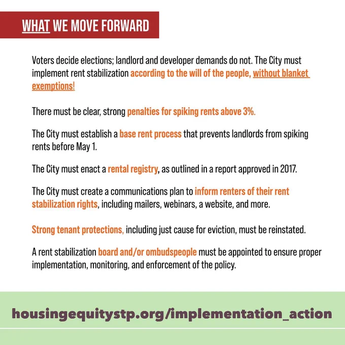 WHAT WE MOVE FORWARD 
Voters decide elections; landlord and developer demands do not. The City must implement rent stabilization according to the will of the people, without blanket exemptions!
There must be clear, strong penalties for spiking rents above 3%.
The City must establish a base rent process that prevents landlords from spiking rents before May 1.
The City must enact a rental registry, as outlined in a report approved in 2017.
The City must create a communications plan to inform renters of their rent stabilization rights, including mailers, webinars, a website, and more.
Strong tenant protections, including just cause for eviction, must be reinstated.
A rent stabilization board and/or ombudspeople must be appointed to ensure proper implementation, monitoring, and enforcement of the policy.
   Get involved | http://housingequitystp.org | @HENStp