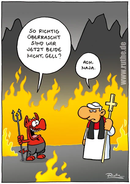 In der Hölle. Satan steht vorm Papst. Satan (gut gelaunt): "So richtig überrascht sind wir jetzt beide nicht, gell?". Papst (resignierend): "Ach, naja."