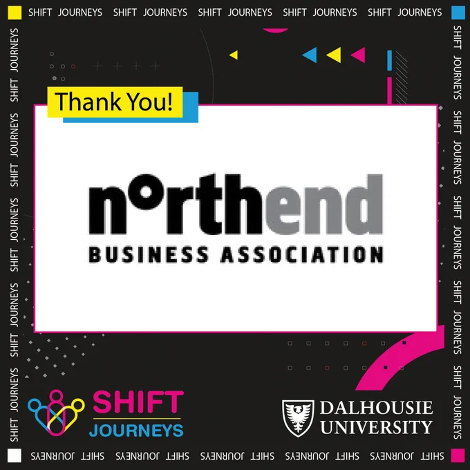 The business community in the North End is bustling with a diverse retail cohort, vibrant food scene and strong professional and personal service presence. The North End is truly a place where you can work, shop, live and play all in the same neighbourhood. To help promote, support advocate for commercial development in the North End. Learn more about it by visiting-https://www.gonorthhalifax.ca/

Image Description- The Northend Business Association logo is at the centre of the image on a big white rectangular background. On the top left of this is a small yellow rectangle that reads "Thank you!" In black letters. Behind all of this is a black background with grey dots at the bottom and blue, yellow and neon pink arrows at the top. The Shift Journeys logo is at the bottom left corner, and the Dalhousie University logo is on the bottom right corner.
