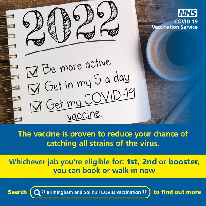 A photo showing a notebook, with three New Year's resolutions and tick boxes next to each resolution. The text in the notebook reads: 2022. Be more active. Get in my 5 a day. Get my COVID-19 vaccine. Underneath the photo, text reads: The vaccine is proven to reduce your chance of catching all strains of the virus.
Whichever jab you're eligible for: 1st, 2md or booster, you can book or walk-in now. Search "Birmingham and Solihull COVID vaccination! to find out more.