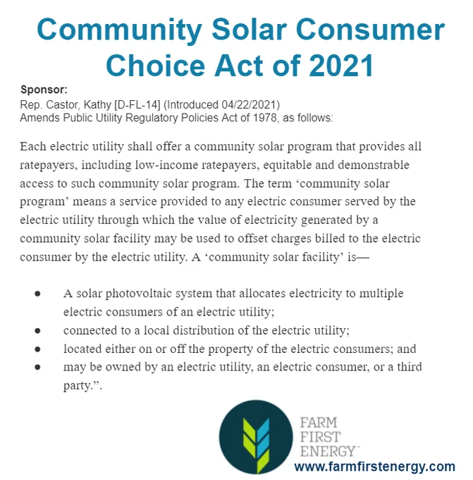 Community Solar Consumer Choice Act of 2021
Sponsor:
Rep. Castor, Kathy [D-FL-14] (Introduced 04/22/2021)
Amends Public Utility Regulatory Policies Act of 1978, as follows:

Each electric utility shall offer a community solar program that provides all ratepayers, including low-income ratepayers, equitable and demonstrable access to such community solar program. The term ‘community solar program’ means a service provided to any electric consumer served by the electric utility through which the value of electricity generated by a community solar facility may be used to offset charges billed to the electric consumer by the electric utility. 

